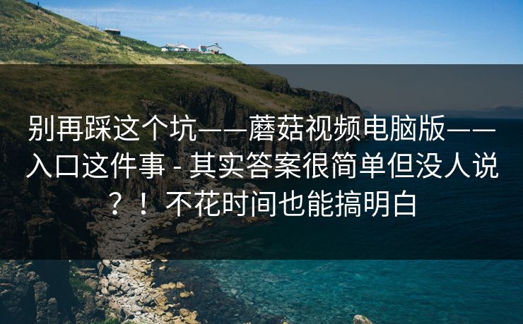 别再踩这个坑——蘑菇视频电脑版——入口这件事 - 其实答案很简单但没人说?!不花时间也能搞明白 别再踩这个坑——蘑菇视频电脑版——入口这件事 - 其实答案很简单但没人说?!不花时间也能搞明白