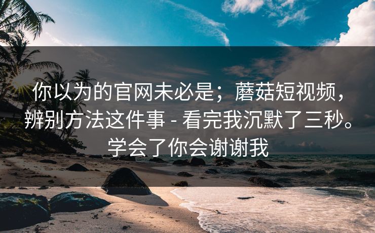 你以为的官网未必是；蘑菇短视频，辨别方法这件事 - 看完我沉默了三秒。学会了你会谢谢我
