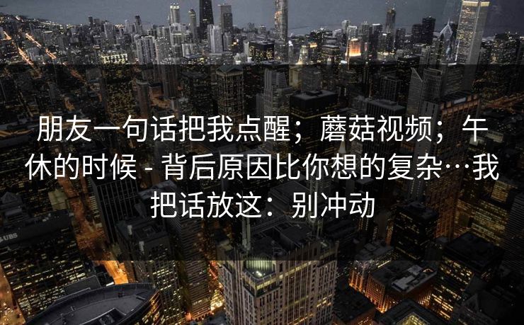 朋友一句话把我点醒;蘑菇视频;午休的时候 - 背后原因比你想的复杂…我把话放这:别冲动 朋友一句话把我点醒;蘑菇视频;午休的时候 - 背后原因比你想的复杂…我把话放这:别冲动