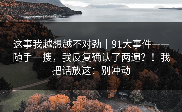 这事我越想越不对劲|91大事件——随手一搜,我反复确认了两遍?!我把话放这:别冲动 这事我越想越不对劲|91大事件——随手一搜,我反复确认了两遍?!我把话放这:别冲动