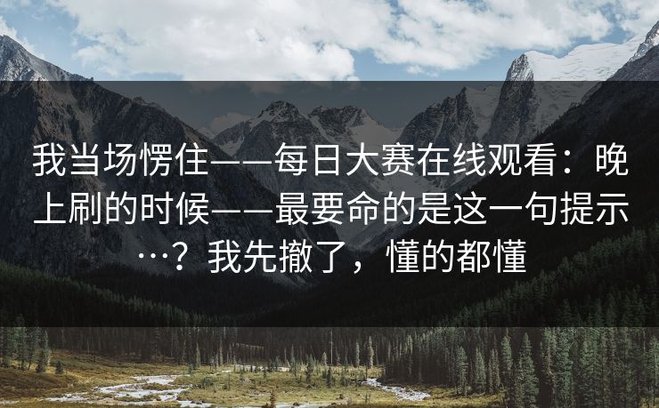 我当场愣住——每日大赛在线观看：晚上刷的时候——最要命的是这一句提示…？我先撤了，懂的都懂