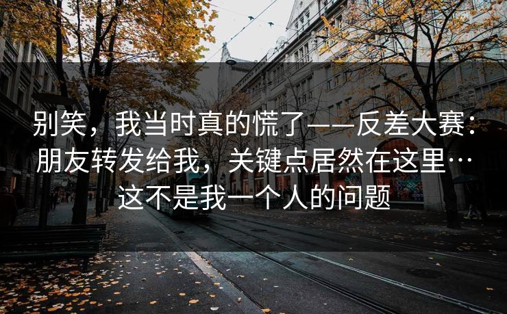 别笑，我当时真的慌了——反差大赛：朋友转发给我，关键点居然在这里…这不是我一个人的问题