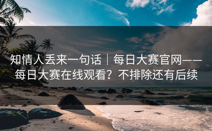 知情人丢来一句话|每日大赛官网——每日大赛在线观看?不排除还有后续 知情人丢来一句话|每日大赛官网——每日大赛在线观看?不排除还有后续