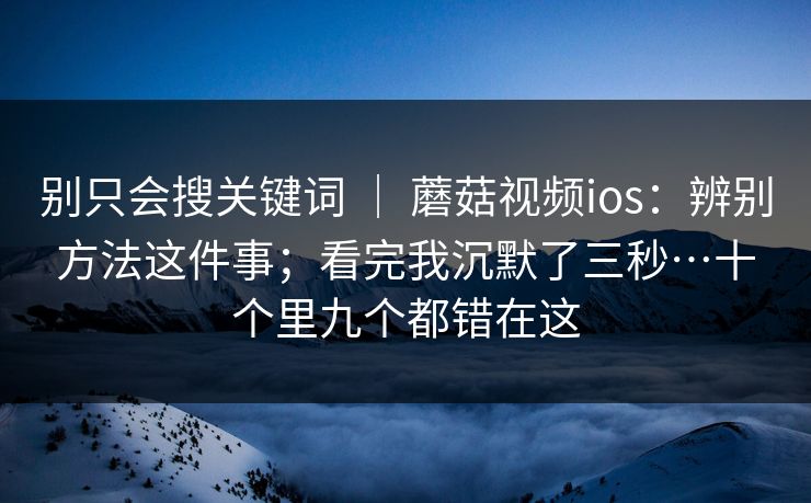 别只会搜关键词 ｜ 蘑菇视频ios：辨别方法这件事；看完我沉默了三秒…十个里九个都错在这