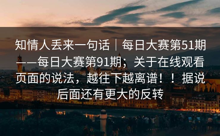 知情人丢来一句话｜每日大赛第51期——每日大赛第91期；关于在线观看页面的说法，越往下越离谱！！据说后面还有更大的反转