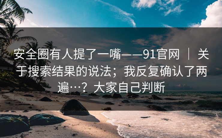安全圈有人提了一嘴——91官网 | 关于搜索结果的说法;我反复确认了两遍…?大家自己判断 安全圈有人提了一嘴——91官网 | 关于搜索结果的说法;我反复确认了两遍…?大家自己判断