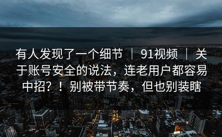 有人发现了一个细节 ｜ 91视频 ｜ 关于账号安全的说法，连老用户都容易中招？！别被带节奏，但也别装瞎