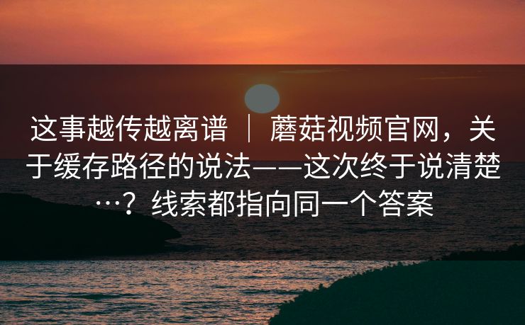 这事越传越离谱 ｜ 蘑菇视频官网，关于缓存路径的说法——这次终于说清楚…？线索都指向同一个答案