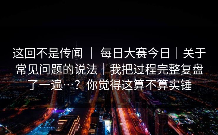 这回不是传闻 ｜ 每日大赛今日｜关于常见问题的说法｜我把过程完整复盘了一遍…？你觉得这算不算实锤