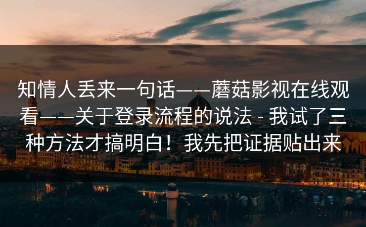 知情人丢来一句话——蘑菇影视在线观看——关于登录流程的说法 - 我试了三种方法才搞明白!我先把证据贴出来 知情人丢来一句话——蘑菇影视在线观看——关于登录流程的说法 - 我试了三种方法才搞明白!我先把证据贴出来