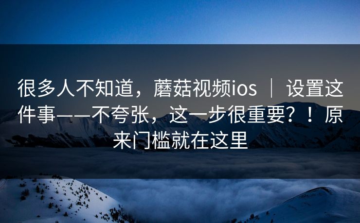 很多人不知道，蘑菇视频ios ｜ 设置这件事——不夸张，这一步很重要？！原来门槛就在这里