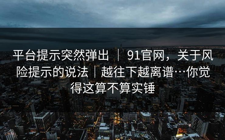 平台提示突然弹出 ｜ 91官网，关于风险提示的说法｜越往下越离谱…你觉得这算不算实锤