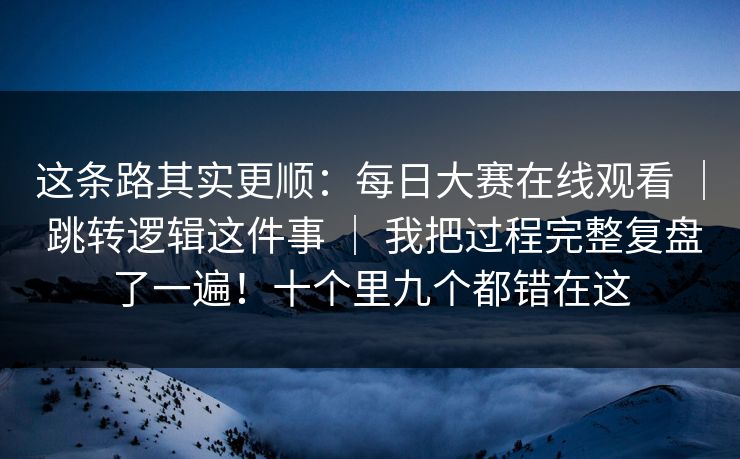 这条路其实更顺：每日大赛在线观看 ｜ 跳转逻辑这件事 ｜ 我把过程完整复盘了一遍！十个里九个都错在这