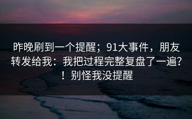 昨晚刷到一个提醒；91大事件，朋友转发给我：我把过程完整复盘了一遍？！别怪我没提醒