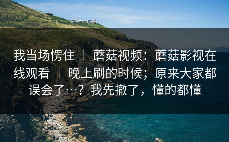 我当场愣住 ｜ 蘑菇视频：蘑菇影视在线观看 ｜ 晚上刷的时候；原来大家都误会了…？我先撤了，懂的都懂