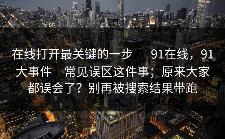 在线打开最关键的一步 | 91在线,91大事件|常见误区这件事;原来大家都误会了?别再被搜索结果带跑 在线打开最关键的一步 | 91在线,91大事件|常见误区这件事;原来大家都误会了?别再被搜索结果带跑