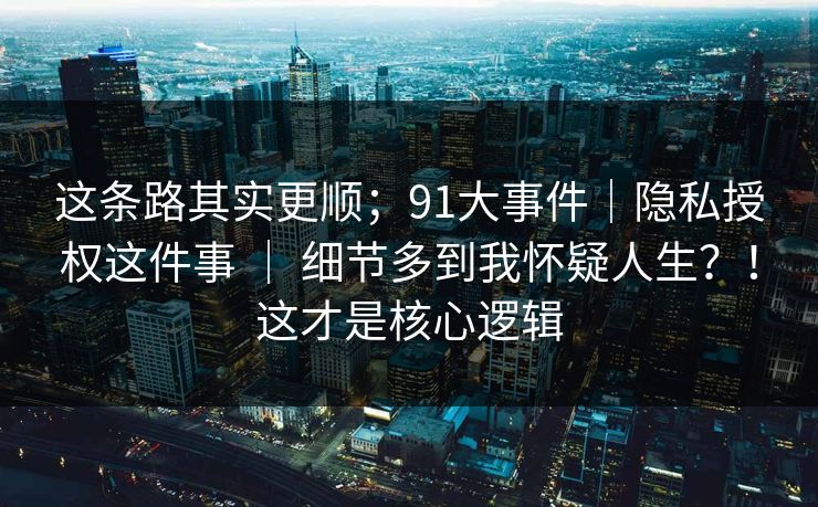 这条路其实更顺;91大事件|隐私授权这件事 | 细节多到我怀疑人生?!这才是核心逻辑 这条路其实更顺;91大事件|隐私授权这件事 | 细节多到我怀疑人生?!这才是核心逻辑