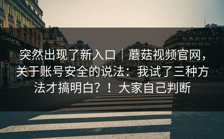 突然出现了新入口｜蘑菇视频官网，关于账号安全的说法：我试了三种方法才搞明白？！大家自己判断