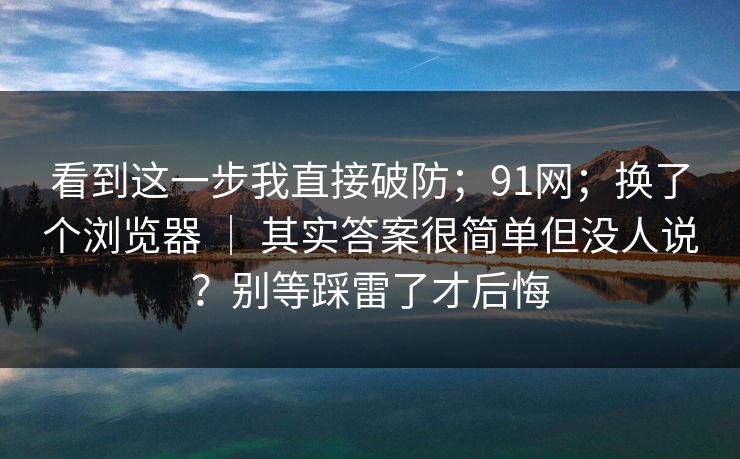 看到这一步我直接破防；91网；换了个浏览器 ｜ 其实答案很简单但没人说？别等踩雷了才后悔