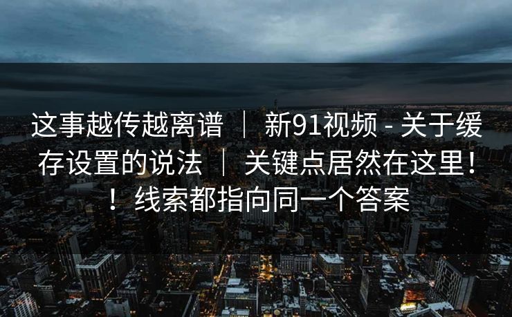 这事越传越离谱 | 新91视频 - 关于缓存设置的说法 | 关键点居然在这里!!线索都指向同一个答案 这事越传越离谱 | 新91视频 - 关于缓存设置的说法 | 关键点居然在这里!!线索都指向同一个答案