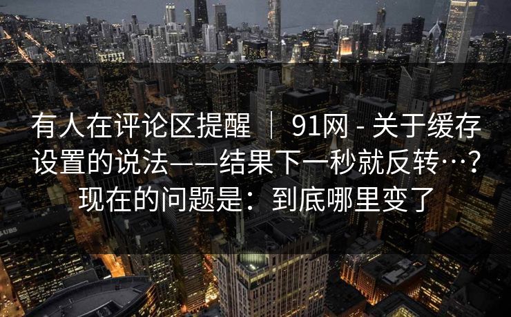 有人在评论区提醒 | 91网 - 关于缓存设置的说法——结果下一秒就反转…?现在的问题是:到底哪里变了 有人在评论区提醒 | 91网 - 关于缓存设置的说法——结果下一秒就反转…?现在的问题是:到底哪里变了