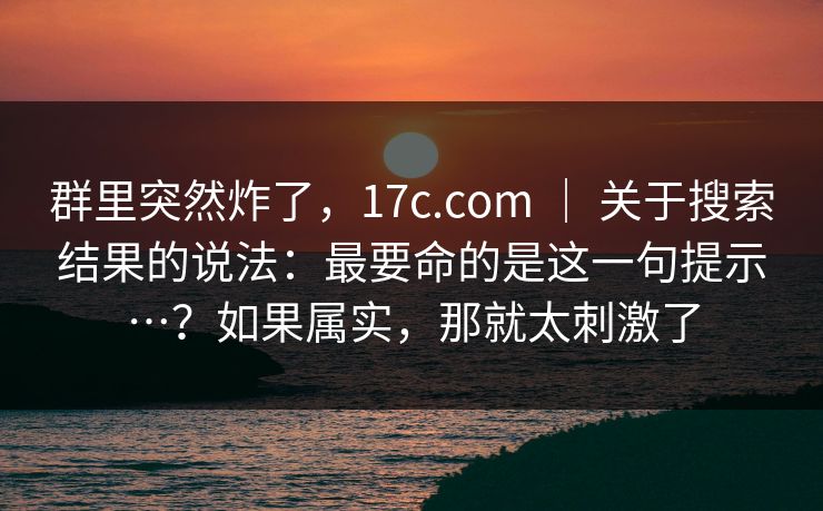 群里突然炸了，17c.com ｜ 关于搜索结果的说法：最要命的是这一句提示…？如果属实，那就太刺激了
