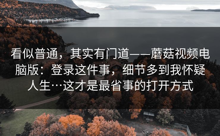看似普通，其实有门道——蘑菇视频电脑版：登录这件事，细节多到我怀疑人生…这才是最省事的打开方式
