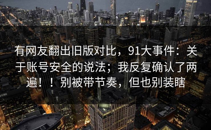 有网友翻出旧版对比，91大事件：关于账号安全的说法；我反复确认了两遍！！别被带节奏，但也别装瞎