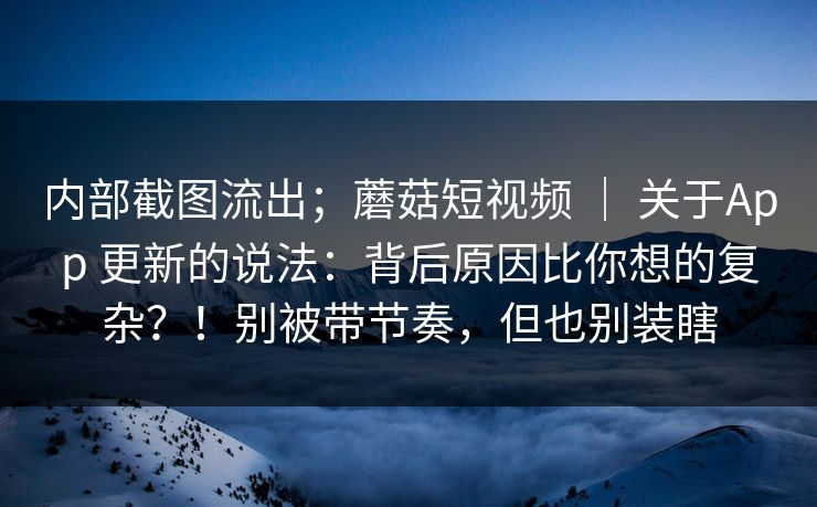 内部截图流出；蘑菇短视频 ｜ 关于App 更新的说法：背后原因比你想的复杂？！别被带节奏，但也别装瞎