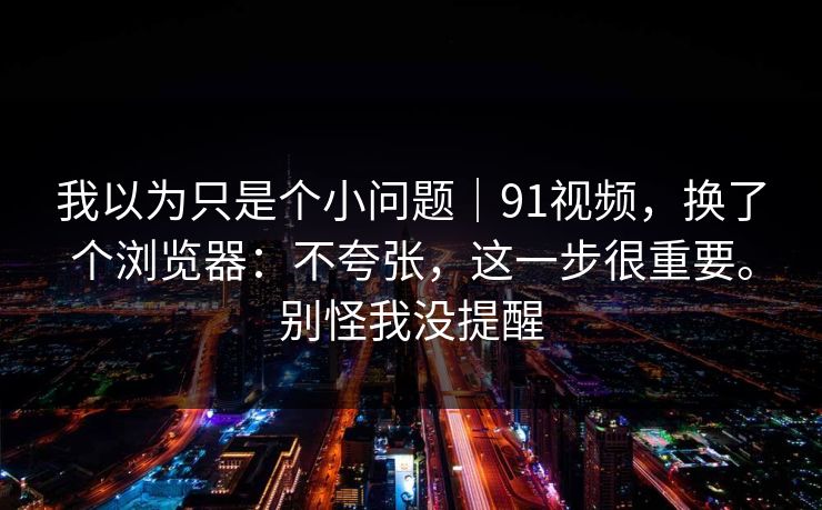 我以为只是个小问题｜91视频，换了个浏览器：不夸张，这一步很重要。别怪我没提醒