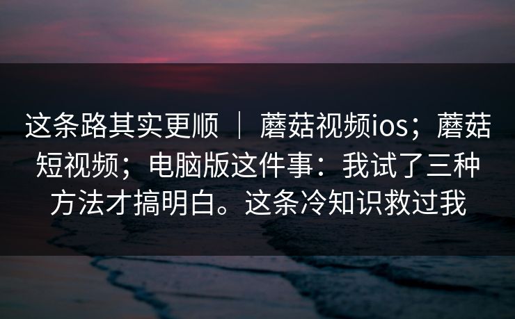 这条路其实更顺 ｜ 蘑菇视频ios；蘑菇短视频；电脑版这件事：我试了三种方法才搞明白。这条冷知识救过我