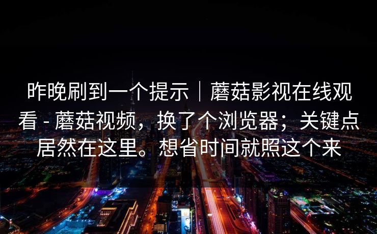 昨晚刷到一个提示｜蘑菇影视在线观看 - 蘑菇视频，换了个浏览器；关键点居然在这里。想省时间就照这个来