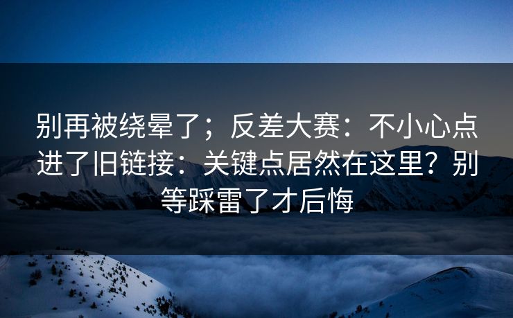 别再被绕晕了；反差大赛：不小心点进了旧链接：关键点居然在这里？别等踩雷了才后悔