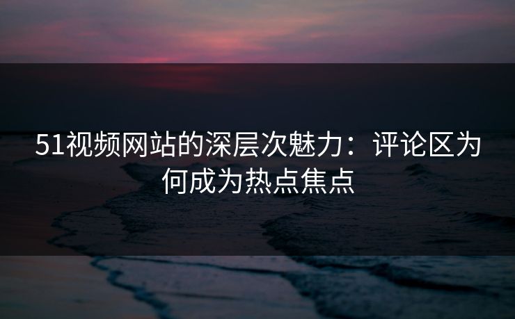 51视频网站的深层次魅力：评论区为何成为热点焦点