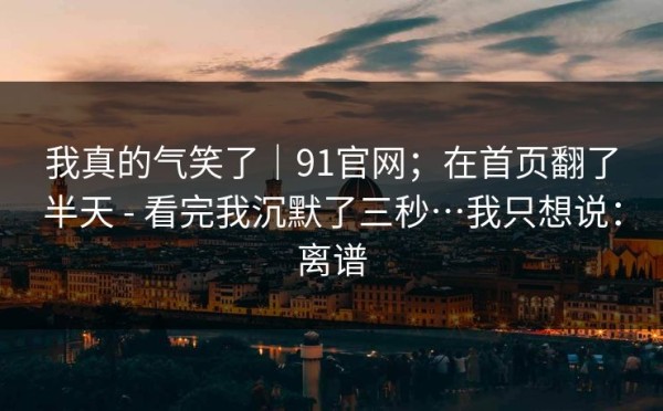 我真的气笑了｜91官网；在首页翻了半天 - 看完我沉默了三秒…我只想说：离谱