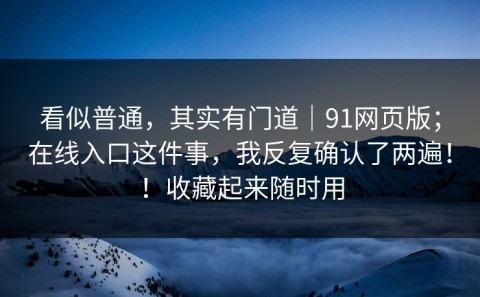 看似普通，其实有门道｜91网页版；在线入口这件事，我反复确认了两遍！！收藏起来随时用