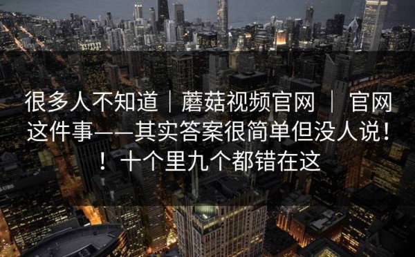 很多人不知道｜蘑菇视频官网 ｜ 官网这件事——其实答案很简单但没人说！！十个里九个都错在这