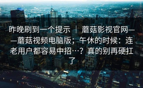 昨晚刷到一个提示 ｜ 蘑菇影视官网——蘑菇视频电脑版；午休的时候：连老用户都容易中招…？真的别再硬扛了