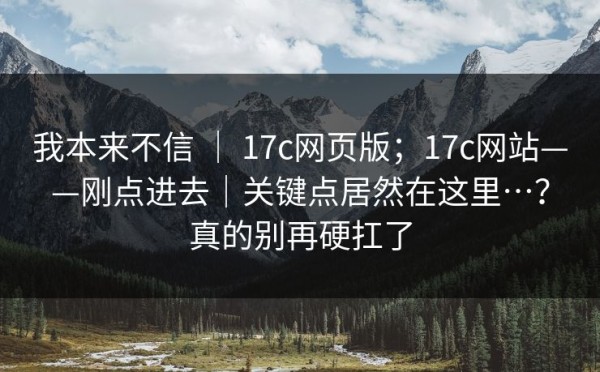 我本来不信 ｜ 17c网页版；17c网站——刚点进去｜关键点居然在这里…？真的别再硬扛了
