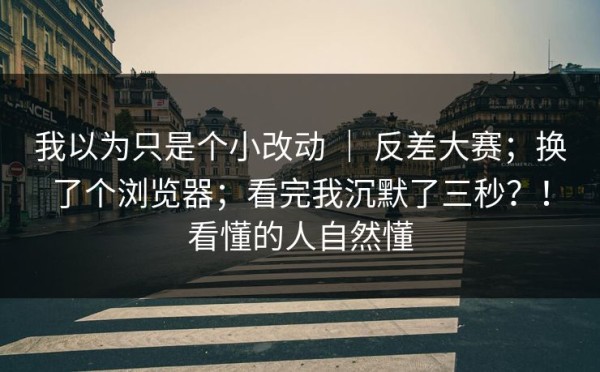 我以为只是个小改动 ｜ 反差大赛；换了个浏览器；看完我沉默了三秒？！看懂的人自然懂