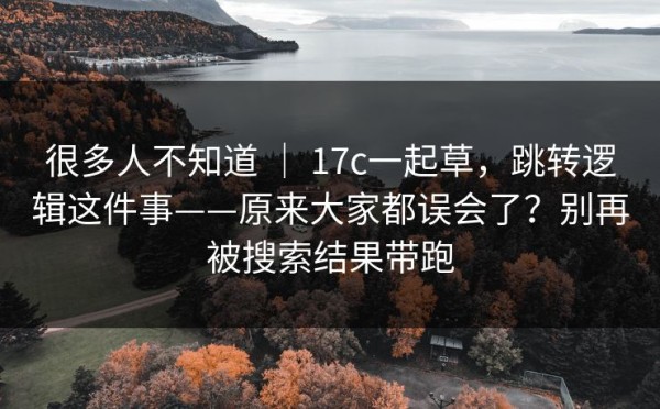 很多人不知道 ｜ 17c一起草，跳转逻辑这件事——原来大家都误会了？别再被搜索结果带跑