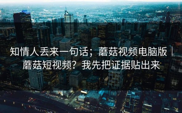 知情人丢来一句话；蘑菇视频电脑版｜蘑菇短视频？我先把证据贴出来