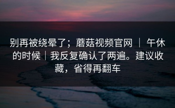 别再被绕晕了；蘑菇视频官网 ｜ 午休的时候｜我反复确认了两遍。建议收藏，省得再翻车
