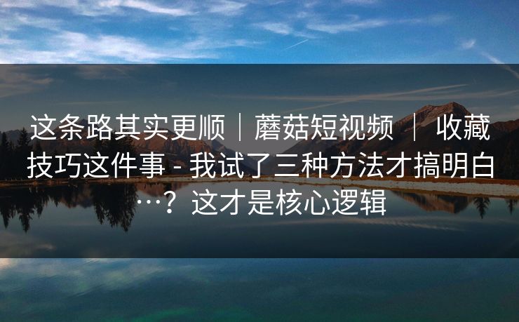 这条路其实更顺|蘑菇短视频 | 收藏技巧这件事 - 我试了三种方法才搞明白…?这才是核心逻辑 这条路其实更顺|蘑菇短视频 | 收藏技巧这件事 - 我试了三种方法才搞明白…?这才是核心逻辑