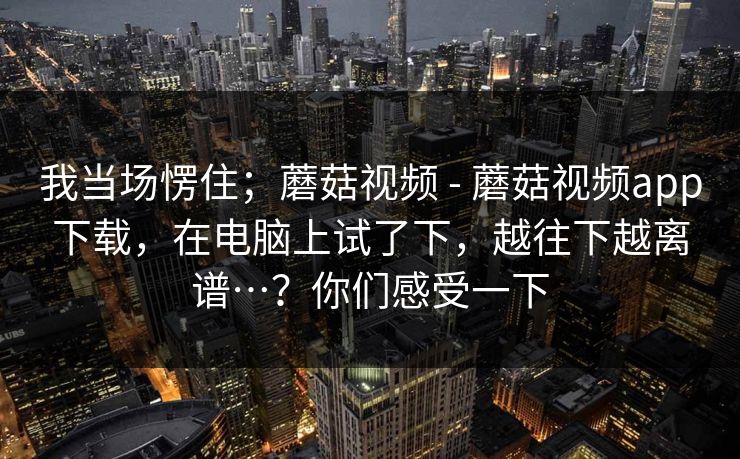 我当场愣住;蘑菇视频 - 蘑菇视频app下载,在电脑上试了下,越往下越离谱…?你们感受一下 我当场愣住;蘑菇视频 - 蘑菇视频app下载,在电脑上试了下,越往下越离谱…?你们感受一下