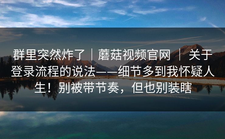 群里突然炸了|蘑菇视频官网 | 关于登录流程的说法——细节多到我怀疑人生!别被带节奏,但也别装瞎 群里突然炸了|蘑菇视频官网 | 关于登录流程的说法——细节多到我怀疑人生!别被带节奏,但也别装瞎