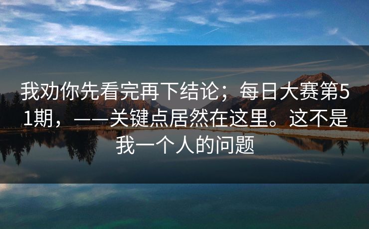 我劝你先看完再下结论;每日大赛第51期,——关键点居然在这里。这不是我一个人的问题 我劝你先看完再下结论;每日大赛第51期,——关键点居然在这里。这不是我一个人的问题