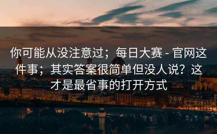 你可能从没注意过;每日大赛 - 官网这件事;其实答案很简单但没人说?这才是最省事的打开方式 你可能从没注意过;每日大赛 - 官网这件事;其实答案很简单但没人说?这才是最省事的打开方式