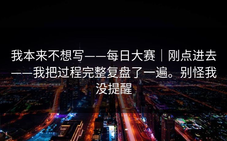 我本来不想写——每日大赛|刚点进去——我把过程完整复盘了一遍。别怪我没提醒 我本来不想写——每日大赛|刚点进去——我把过程完整复盘了一遍。别怪我没提醒