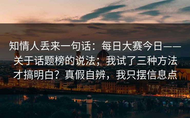 知情人丢来一句话：每日大赛今日——关于话题榜的说法；我试了三种方法才搞明白？真假自辨，我只摆信息点